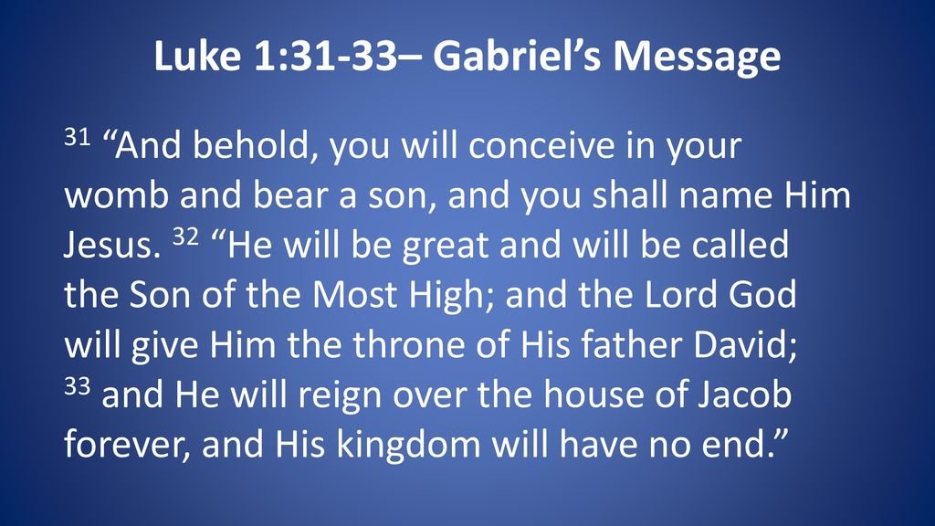 Luke 1:31-33_ Gabriel's Message 31 "And behold, you will conceive in your womb and bear a son, and you shall name Him Jesus. 32 will be great and will be called the Son of the Most High; and the Lord God will give Him the throne of His father David; 33 and He will reign over the house of Jacob forever; and His kingdom have no end: "He will