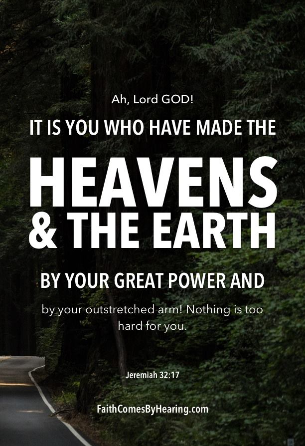 Ah, Lord GODI IT IS YOU WHO HAVE MADE THE HEAVENS & THE EARTH BY YOUR GREAT POWER AND by your outstretched arm! Nothing is too hard for you: Jeremiah 32:17 FaithComesByHearing com