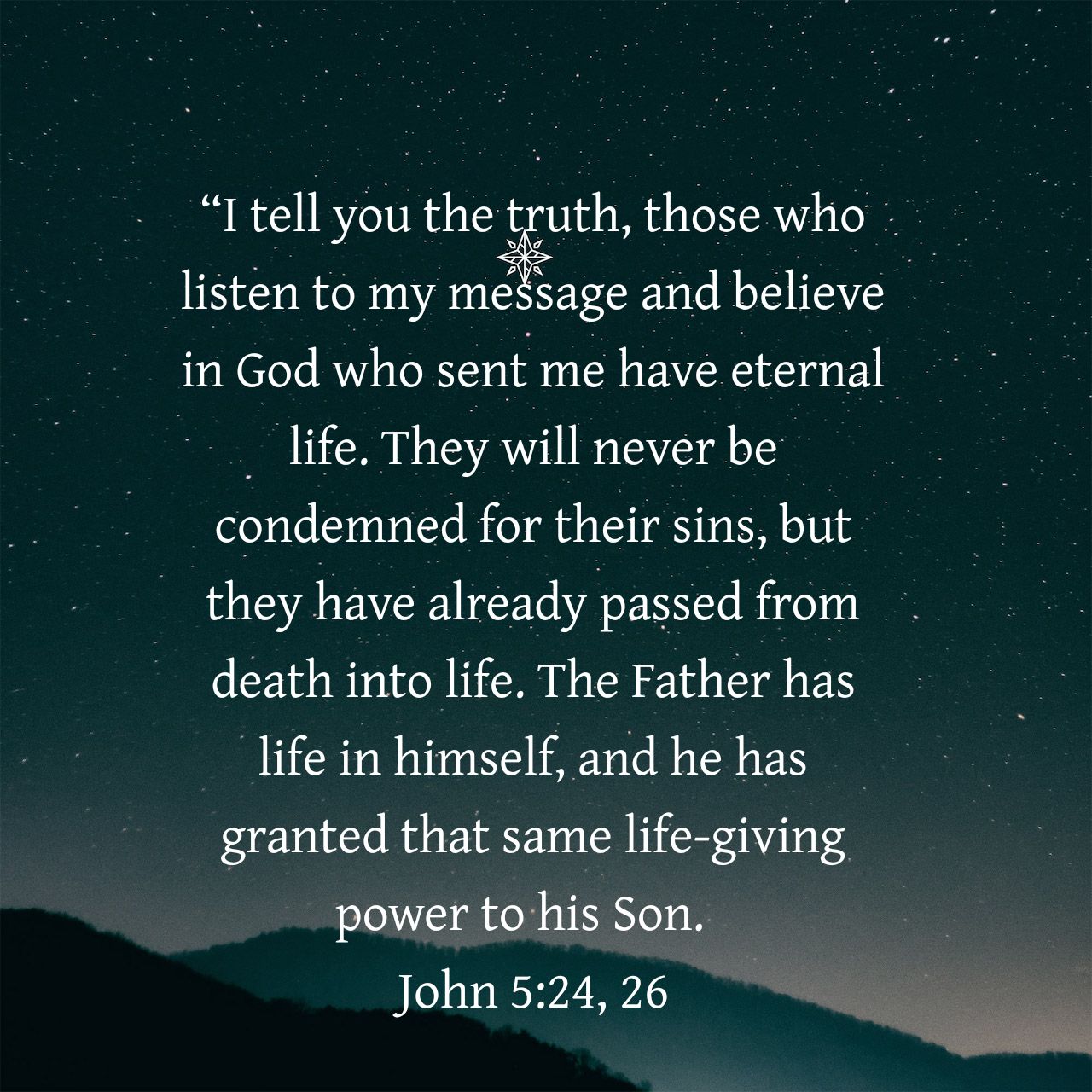 "Itell you the truth, those who listen to my message and believe in God who sent me have eternal life. will never be condemned for their sins, but have already passed from death into life. The Father has life in himself, and he has granted that same life-giving to his Son: John 5.24,26 They they power