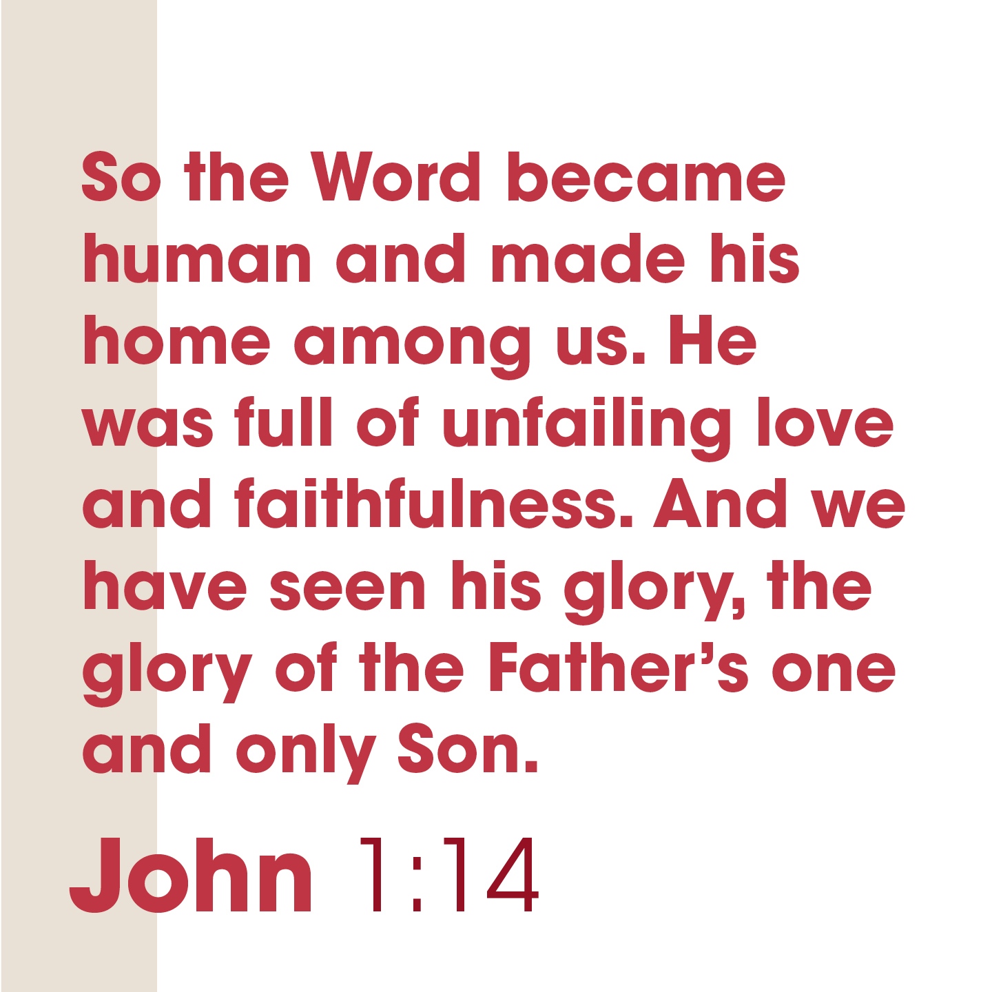 So the Word became human and made his home among us He was full of unfailing love and faithfulness. And we have seen his glory; the glory of the Father's one and only Son: John I;14