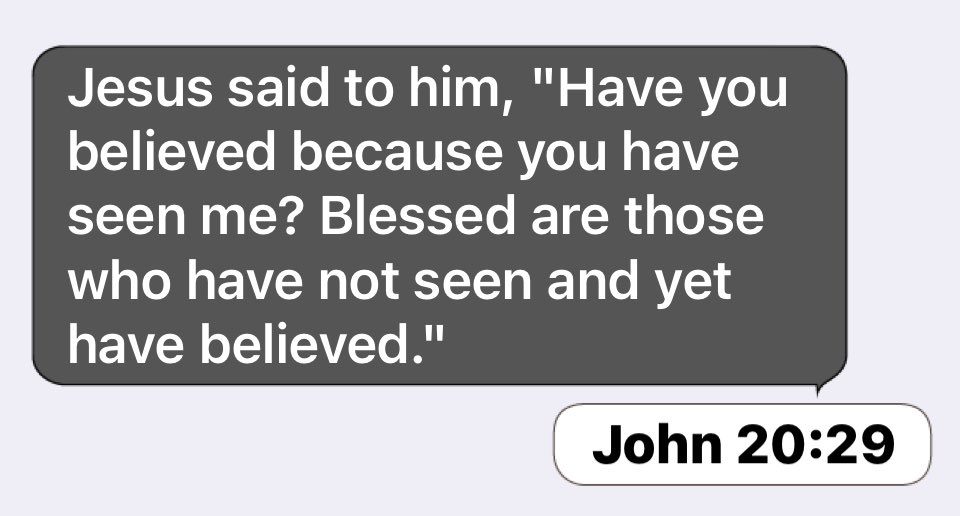 Jesus said to him, 'Have you believed because you have seen me? Blessed are those who have not seen and have believed:" John 20:29 yet