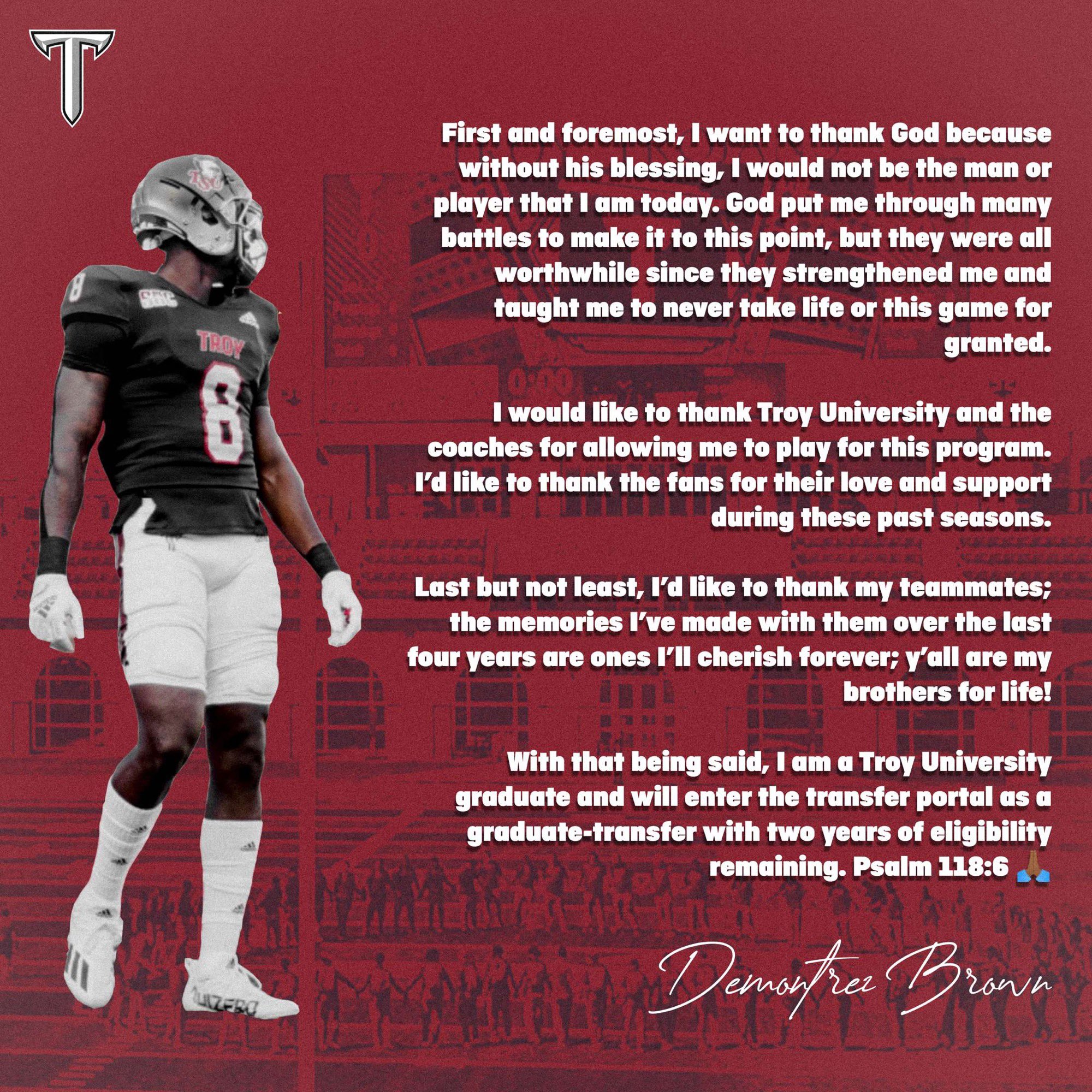 T First and foremost; want to thank God because without his blessing; would not be the man or player that um Cod put me through many battles to make it to this point; but they were all worthwhile since they strengthened me and taught me to never take life or this game for Wem granted: would Iike to thank Troy University and the couches for 'allowing me to play for this program Fd like to thank the fans for their love and support during these past sedsons Last but not Iedst; Id Iike t0 thank Iedmmales; the memories ['ve made with them over the Iast four years are ones |'II cherish forever; Y'all are my brothers for Iifel With that Isaid; ! am & University graduate and will enter the transfer portal a5 a ~graduate-transfer with two years of eligibility remaining: Psalm 118.6 T73ovn today: mny" being Troy emstz
