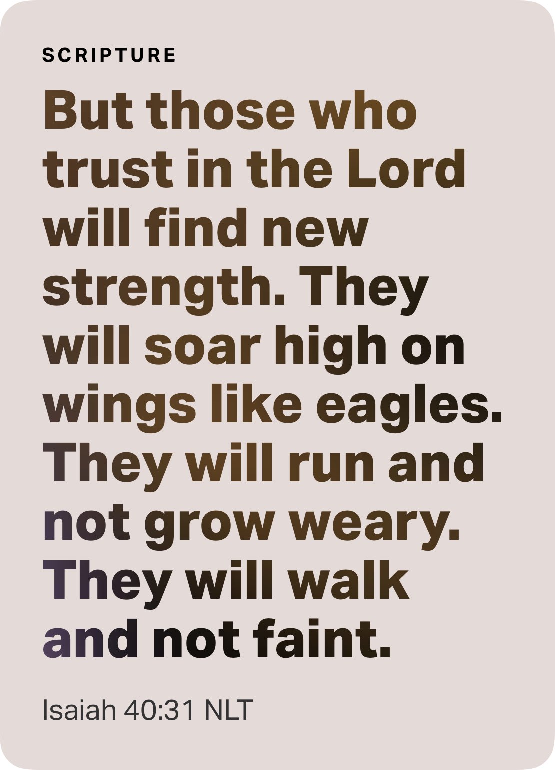 SCRIPTURE But those who trust in the Lord will find new strength: They will soar high on wings like eagles: They will run and not grow weary: will walk and not faint: Isaiah 40.31 NLT They
