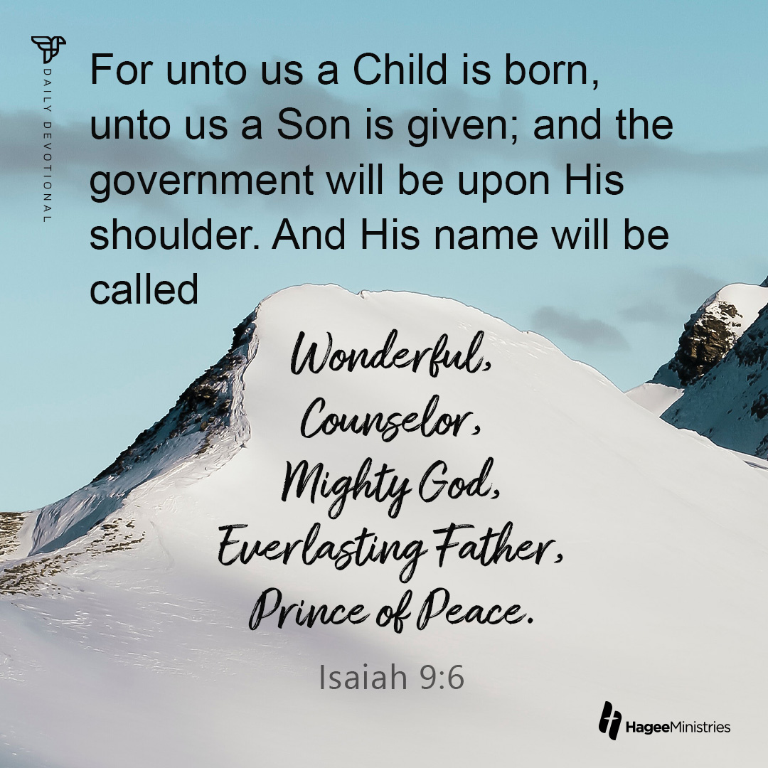For unto us a Child is born, ; ; unto us a Son is given; and the government will be upon His shoulder. And His name will be called Inonderkul; Counselor , Mighty God, Twerlasting Father, prince ck Deace. Isaiah 9.6 HageeMinistries