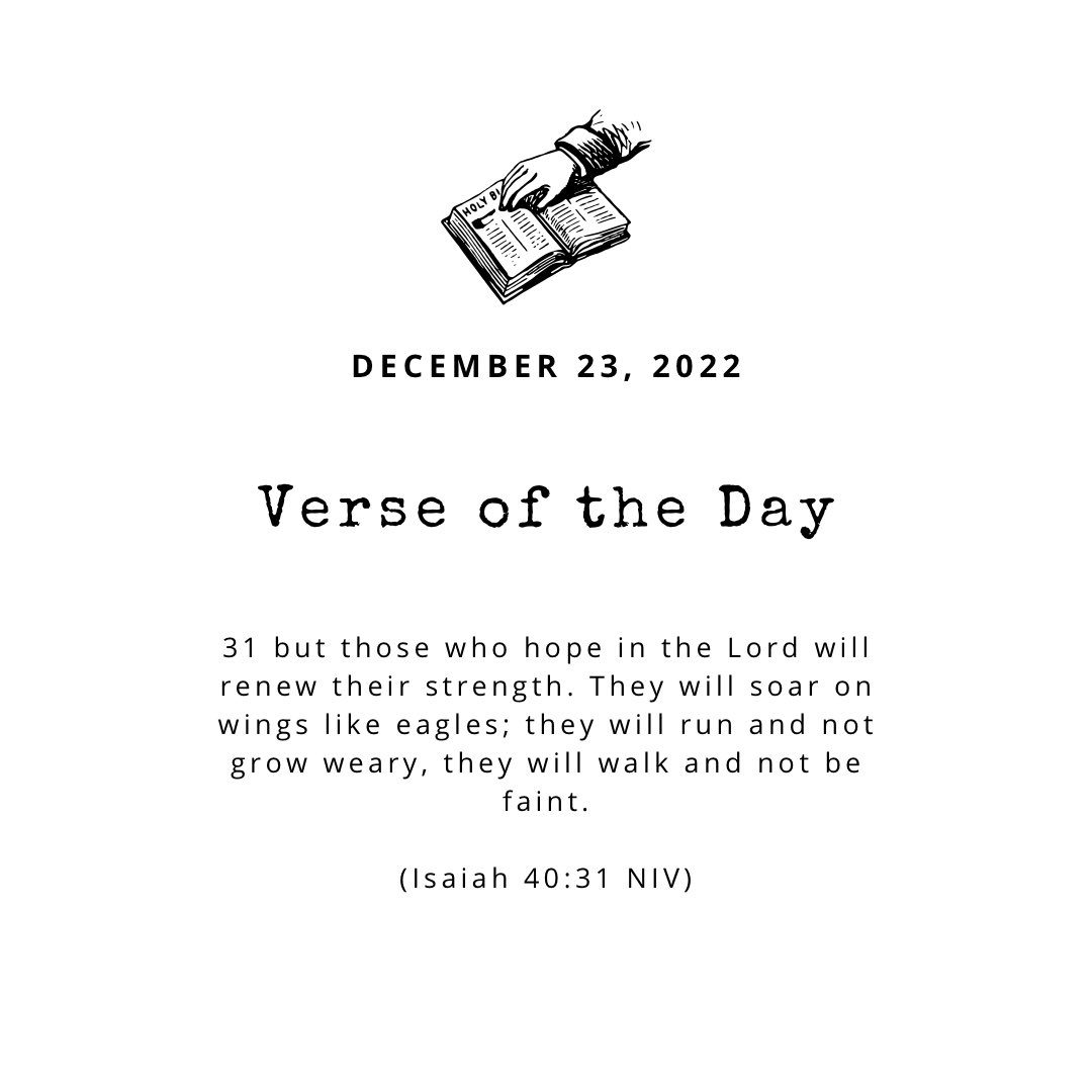 DECEMBER 23, 2022 Verse of the 31 but those who hope in the Lord will renew their strength. will soar on wings like eagles; they will run and not grow weary, they will walk and not be faint. (Isaiah 40:31 NIV) Day They