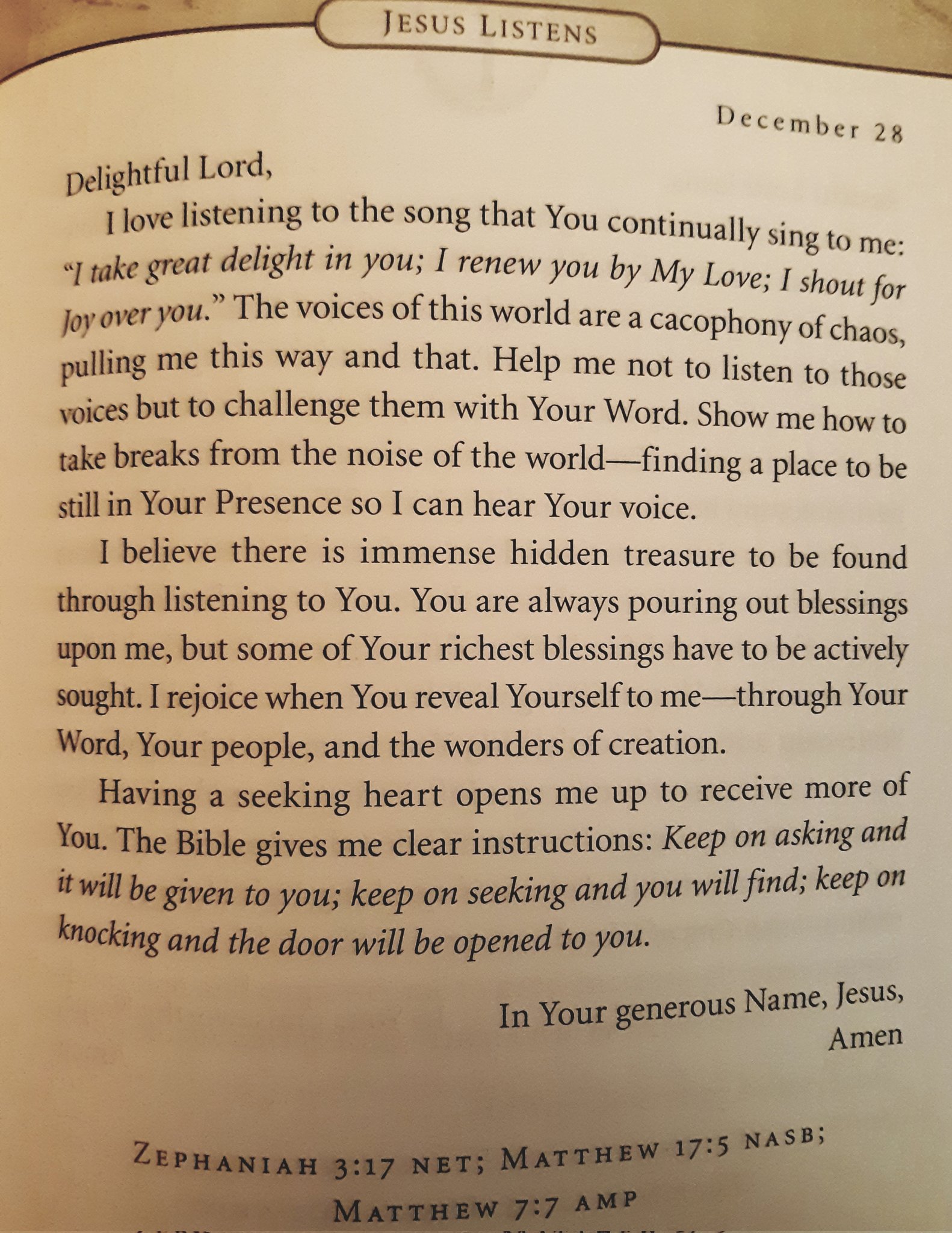JESUS LISTENS December 28 Lord, love listening to the song that You continually = to me: ~Itake delight in you; renew you by My Love; for Joy vou: The voices ofthis world are a cacophony of c chaos, pulling me this way and that: Help me not to listen to those Foices but to challenge them with Your Word. Show me how to take breaks from the noise of the world- place to be still in Your Presence so [ can Your voice_ believe there is immense hidden treasure to be found through listening to You: You are pouring out blessings upon me; but some of Your richest blessings have to be actively sought: Irejoice when reveal Yourselfto me tthrough Your Word; Your people, and the wonders of creation. seeking heart opens me up to receive more of You: The Bible gives me clear instructions: Keep on and itwill be given to you; keep on seeking you will find; keep on and the door will be to you: Name; Jesus; In Your Amen MATTHEW 17:5 NASB; 3:17 NET; MATTHEW 7:7 AMP Delightful F 'sing " great shout Over ~finding = hear always You Having asking' and knocking = opened generous ZEPAANIAH