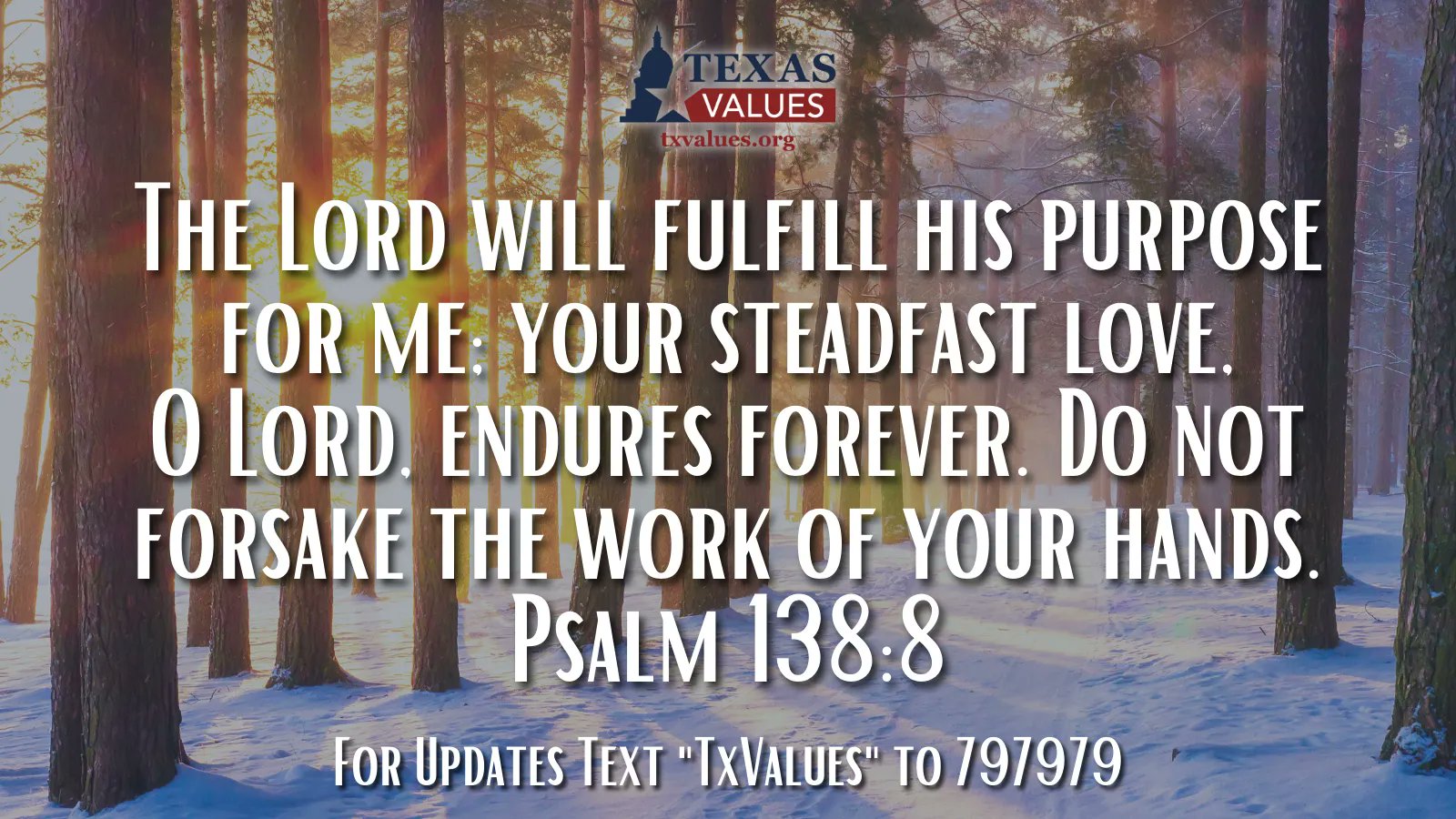 TEXAS VALUES The LOrd wILL fuLfILL HIS purpOSe FOR ME: YOUR STEADFAST LOVE. 0 LOrd: endURES FOREVER. Do NOT ForSake ThE WORK OF YOUR HaNDS. Psalm 138.8 For Updates Text "TxVaLues" To 797979