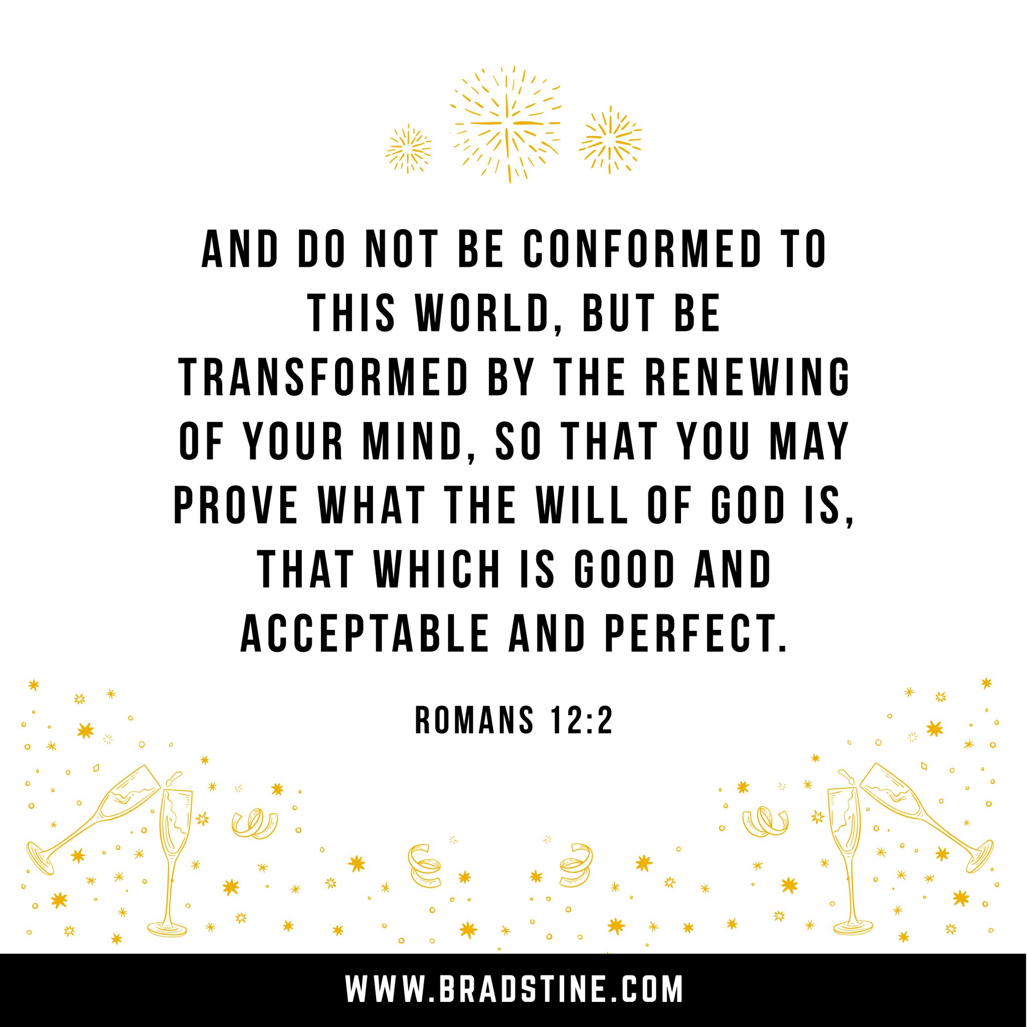 AND DO NOT BE CONFORMED TO ThIS WORLD, BUT BE TRANSFORMED BY THE RENEWING OF YOUR MIND, SO THAT YOU MAY PROVE WhAT THE WILL OF €OD /S, that Which IS GOOD AND ACCEPTABLE AND PERFECT. ROMANS 12.2 WWWBRADSTINE.COM