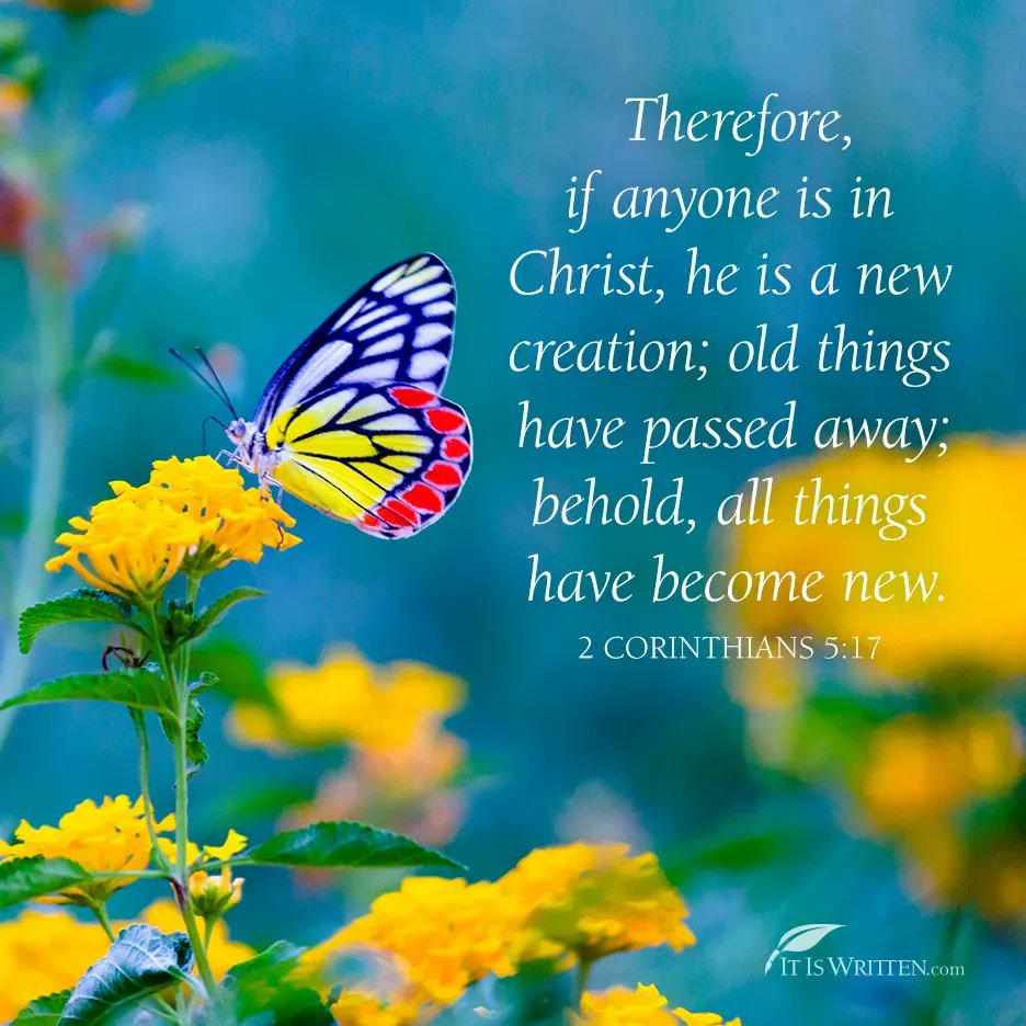 Therefore, if anyone is in Christ, he is 4 new creation; old have away; behold; all have become new; 2 CORINTHIANS 5.17 IT [S WRITTENcom things passed things
