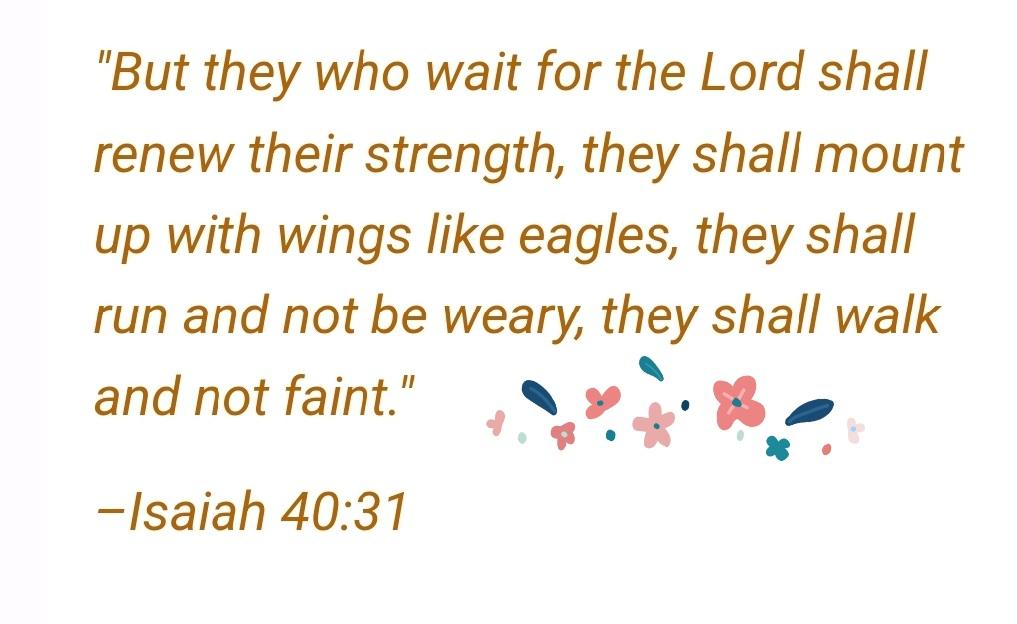 "But who wait for the Lord shall renew their strength; they shall mount up with wings like eagles, they shall run and not be weary, shall walk and not faint" ~Isaiah 40.31 they they