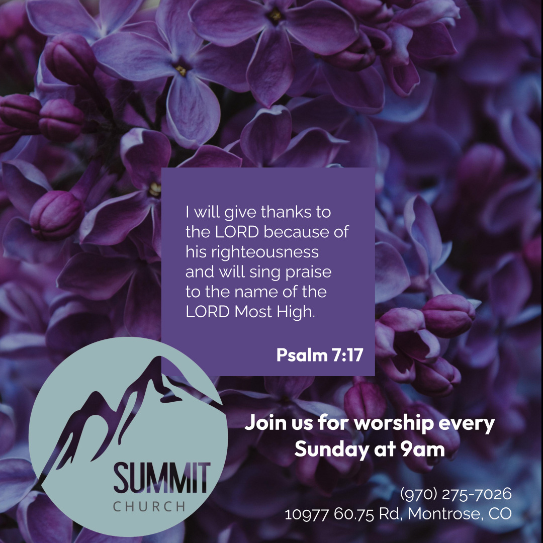 will give thanks to the LORD because of his righteousness and will sing praise to the name of the LORD Most High: Psalm 7:17 Join Us for worship every Sunday at %am SUMMIT (970) 275-7026 CHURCH 10977 60.75 Rd; Montrose; CO