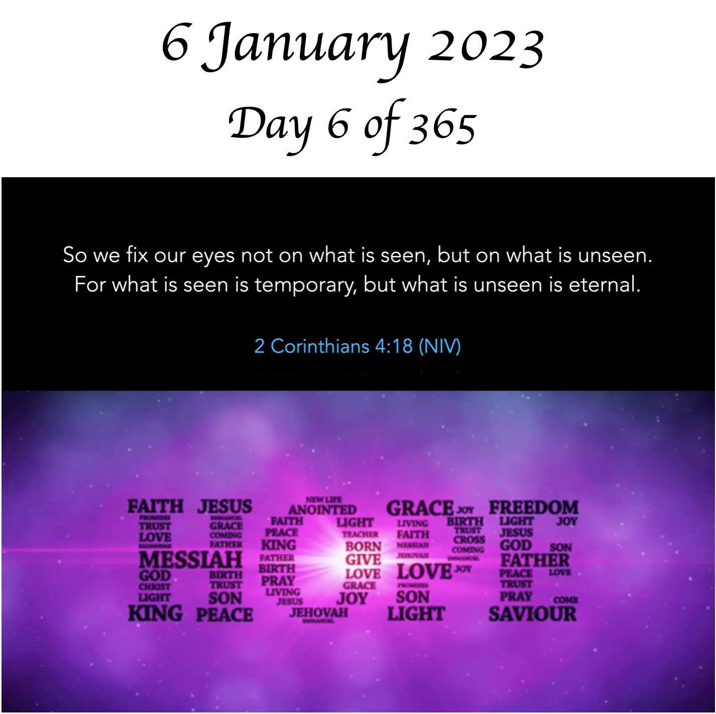 6 January 2023 6 of 365 So we fix our eyes not on what is seen, but on what is unseen. For what is seen is temporary; but what is unseen is eternal. 2 Corinthians 4:18 (NIV) FAITH   JESUS ANOINTED GRACEI FREEDOM TU UGHT EkTH Veht JoY i FH JESUS LOUE CrO KING BORN GOD So MESSLAH GIVE EATHER GOD PRAY LOVE LOVE 0 CRAO Vcin SON VuLC JOY SON PRAY KINGPEACE  JEHQHAH LIGHT SAVIOUR Day