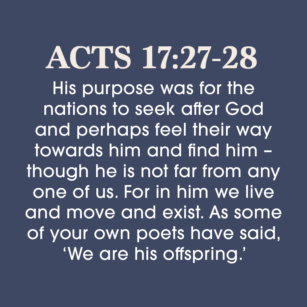 ACTS 17.27-28 His purpose was for the nations to seek after God and perhaps feel their way towards him and find him though he is not far from any one of us. For in him we live and move and exist. As some of your own poets have said, 'We are his offspring:'