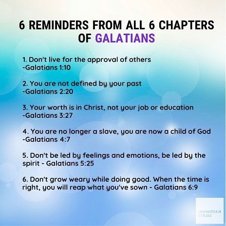 6 REMINDERS FROM ALL 6 CHAPTERS OF GALATIANS Don't live for the approval of others Galatians 1:10 2. You are not defined by your past -Galatians 2.20 Your worth is in Christ, not your or education ~Galatians 3.27 You are no longer slave, you are now child of God -Galatians 4:7 5. Don't be led by feelings and emotions be led by the spirit Galatians 5.25 6. Don't grow weary while doing good: When the time is right; you will reap what yOU've sown Galatians 6.9 CAKISTMAN job -