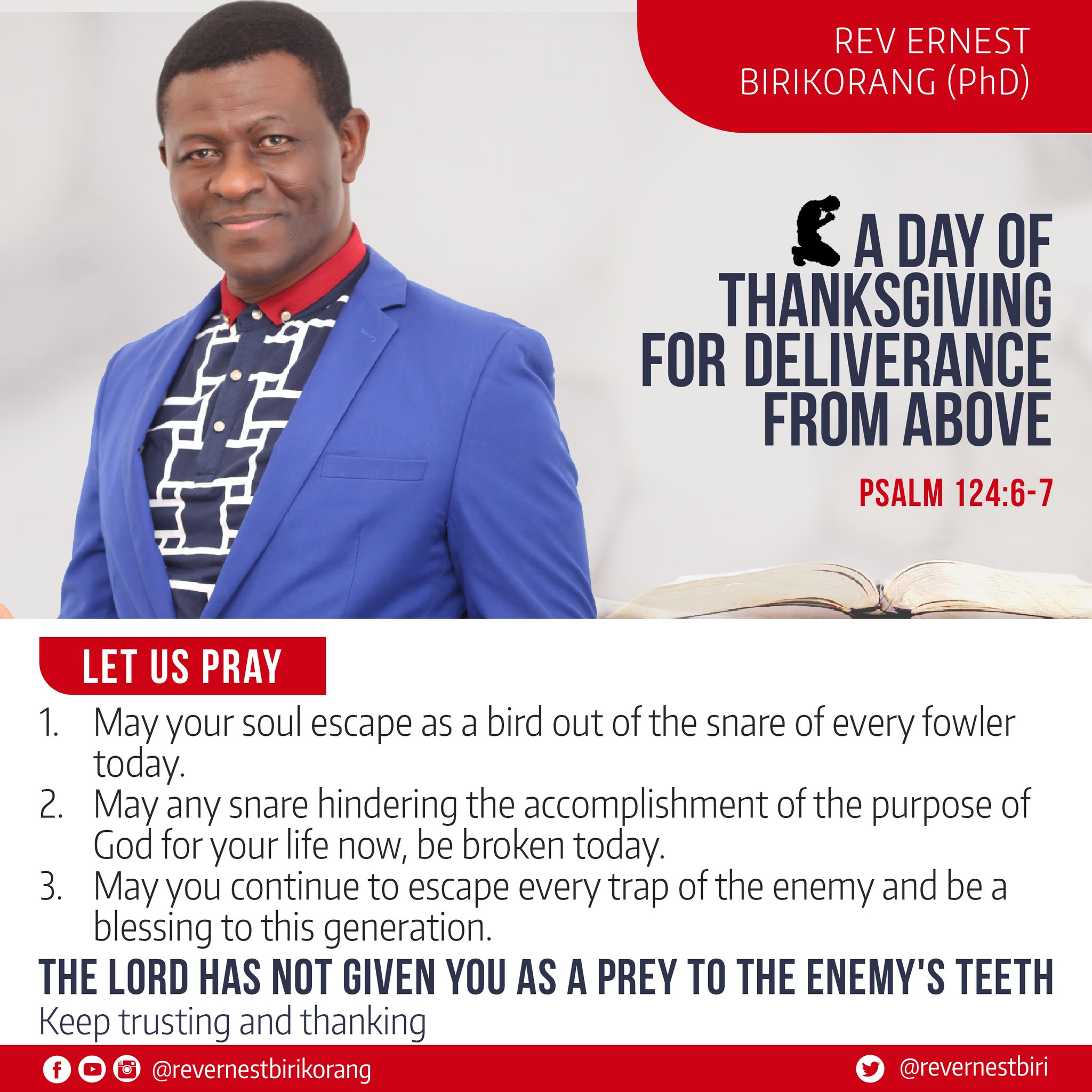 REV ERNEST BIRIKORANG (PhD) A DAY OF THANKSGIVING FOR DELIVERANCE FROM ABOVE PSALM 124.6-7 LET US PRAY vour soul escape a5 a bird out ofthe snare of = fowler today: 2. any snare hindering the accomplishment of the purpose of God for your life now; be broken today: 3. vou continue to escape every trap ofthe enemy and be a blessing to this generation: THE LORD HAS NOT GIVEN YOU AS A PREY TO THE ENEMY'S TEETH Keep trusting and thanking @revernestbirikorang @revernestbiri May - every May May `