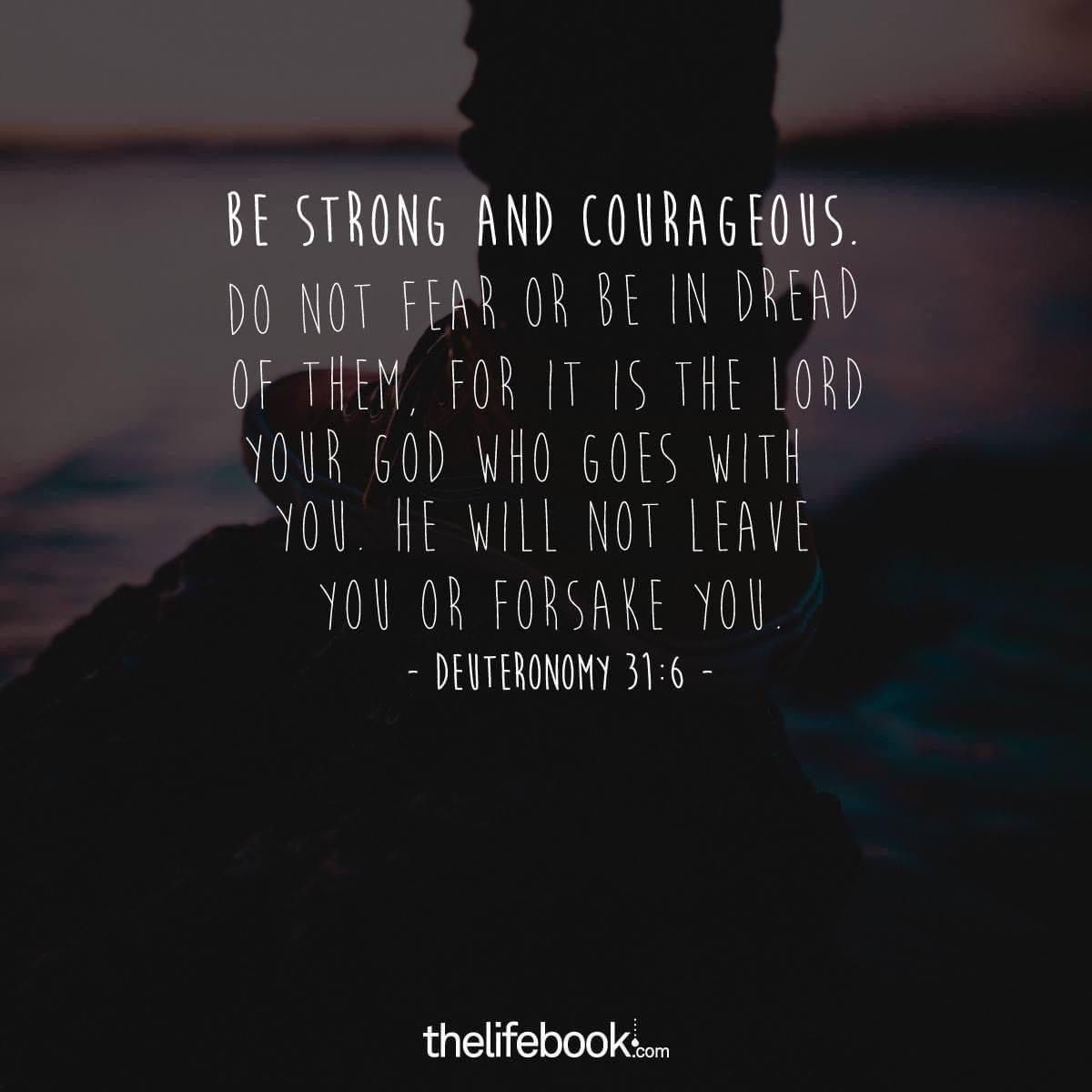 'BE STRONG AND COURAGEOUS DONOT DO NOT FEAR OR BE INDREAD OF THEM, LORD YOUR GOD WHO GOES WITH YOU HE WILL NOT LEAVE YOU OR FORSAKE YOU DEUTERONOMY 31:6- thelifebook.com'