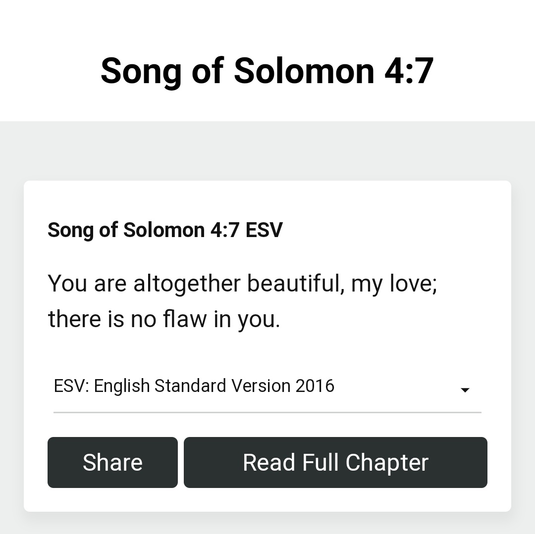 Song of Solomon 4.7 Song of Solomon 4.7 ESV You are altogether beautiful, my love; there is no flaw in you: ESV: English Standard Version 2016 Share Read Full Chapter