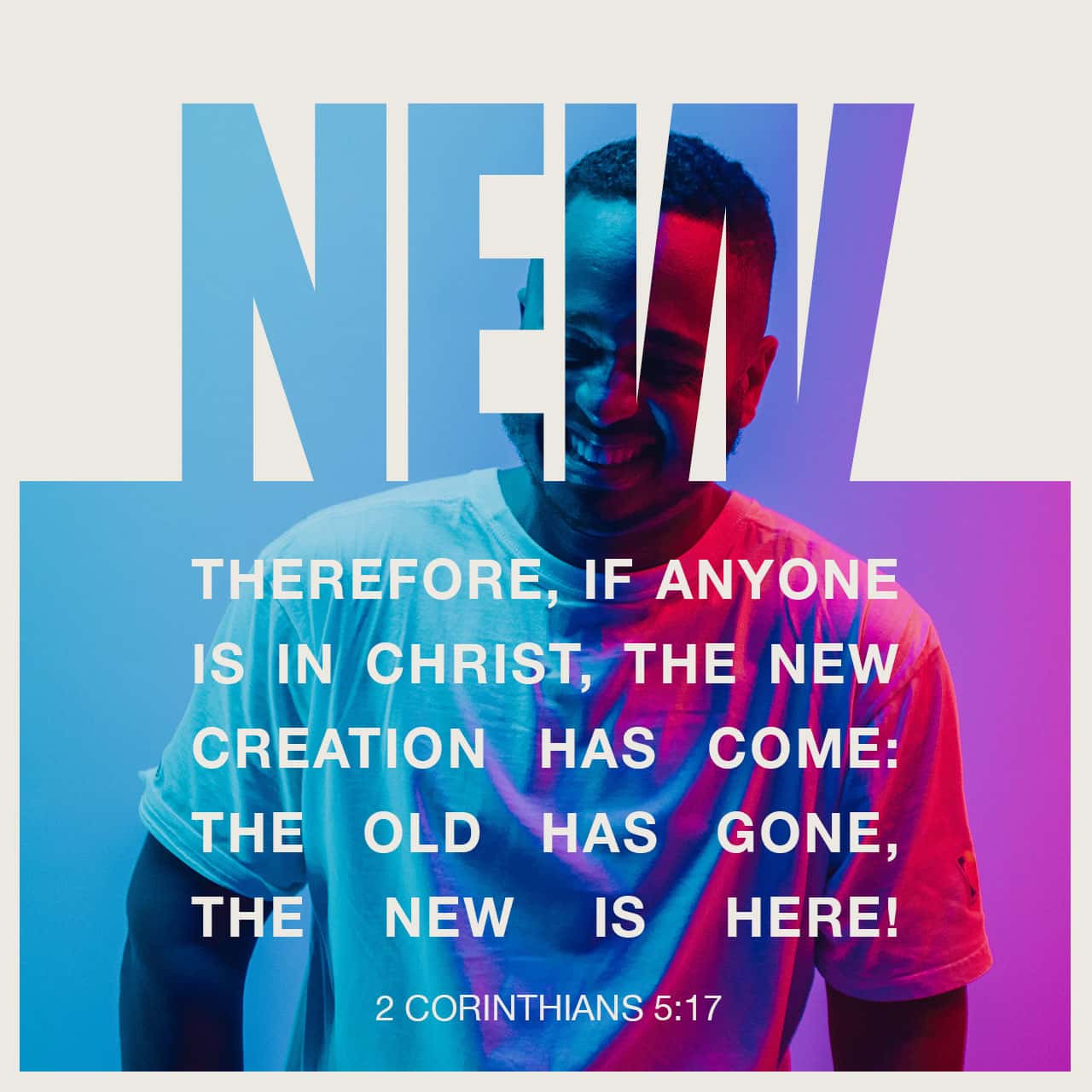 NEW THEREFORE, IF ANYONE IS IN CHRIST; THE NEW CREATION HAS COME: THE OLD HAS GONE, THE NEW IS HEREI 2 CORINTHIANS 5:17