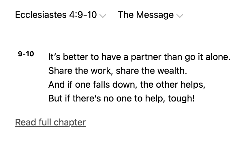 Ecclesiastes 4.9-10 The Message 9-10 It's better to have a partner than go it alone_ Share the work, share the wealth: And if one falls down; the other helps, But if there's no one to tough! Read full chapter help,