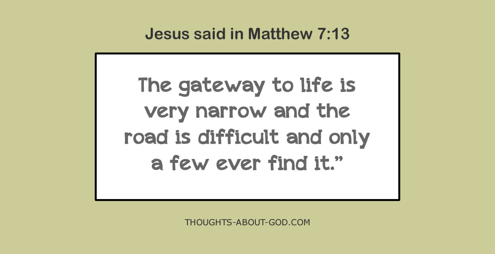 Jesus said in Matthew 7:13 The gateway to life is very narrow and the road is difficult and only a few ever find it: THOUGHTS-ABOUT-GOD.COM