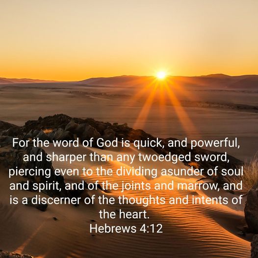 For the word of God is quick, and powerful, and sharper than any twoedged sword, piercing even to the dividing asunder of soul and spirit, and of the joints and marrow; and is a discerner of the thoughts and intents of the heart. Hebrews 4.12