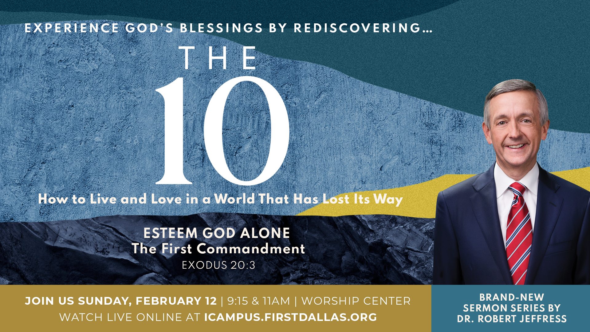 EXPERIENCE GOd'$ BLESSINGS BY REDISCOVERING THE 10 How to Live and Love in & World That Has Lost Its ESTEEM GOD ALONE The First Commandment EXODUS 20.3 JOIN Us SUNDAY; FEBRUARY 12 9,15 & TIAM Wopship CENTER BRAND-NEW SERMON SERIES BY WATCH LIVE ONLINE AT ICAMPUS FIPSTDALLASOPG Robert JEFFRESS Way