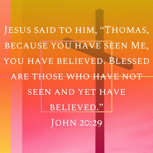 JESUS SAID TO HIM; <THOMAS, BECAUSE YOU HAVE SEEN ME, YOU HAVE BELIEVED BLESSED ARE THOSE WHO HAVE NOT SEEN AND YET HAVE 9) BELIEVED. JoHN 20.29
