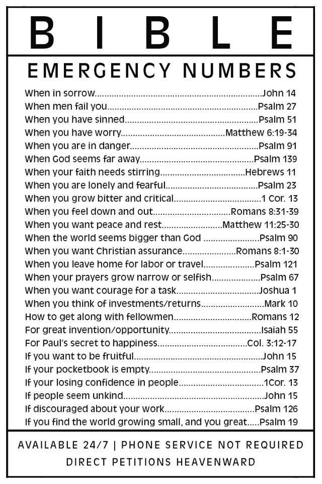 B | B L E EMERGENCY NUMBERS When in sorrow;_ John 14 When men fail vou. Psalm 27 When you have sinned Psalm 51 When yOU have wOrry: Matthew 6.19-34 When you are in danger; Psalm 91 When God seems far away . Psalm 139 When your faith needs stirring Hebrews 11 When you are Ionely and fearful. Psalm 23 When you grow bitter and critical cor: 13 When you feel down and out: Romans 8.31-39 When you want peace and rest Matthew 11.25.30 When the world seems bigger than God Psalm 90 When you want Christian assurance Romans 8.1.30 When you leave home for labor or travel:. Psalm 121 When your prayers grow narrow or selfish: Psalm 67 When vou want courage for_ task: JJoshua When you think of Investmentsrreturns_ ~Mark 10 How to get along with fellowmen__ Romans 12 For great invention/opportunity: _Isaiah 55 For Paul"s secret to happiness: col; 3.12-17 If vou want to be fruitful: John 15 If your pocketbook is empty: Psalm 37 If your losing confidence in people 1cOr. 13 If people seem unkind John 15 discouraged about your work Psalm 126 If you find the world growing small,and you great; Psalm 19 AVAILABLE 24/7 PHONE SERVICE NOT REQUIRED DIRECT PETITIONS HEAVENWARD
