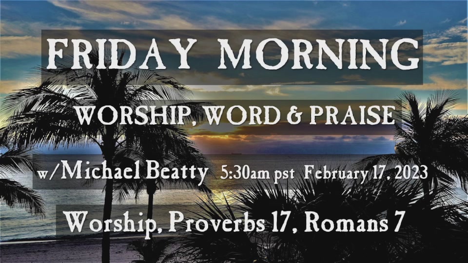 FRIDAY MORNING WORSHIP WORD 6 PRAISE W /Michael Beatty 5.30am February 7 , 2023 Worship, Proverbs 17 , Romans 7 pst