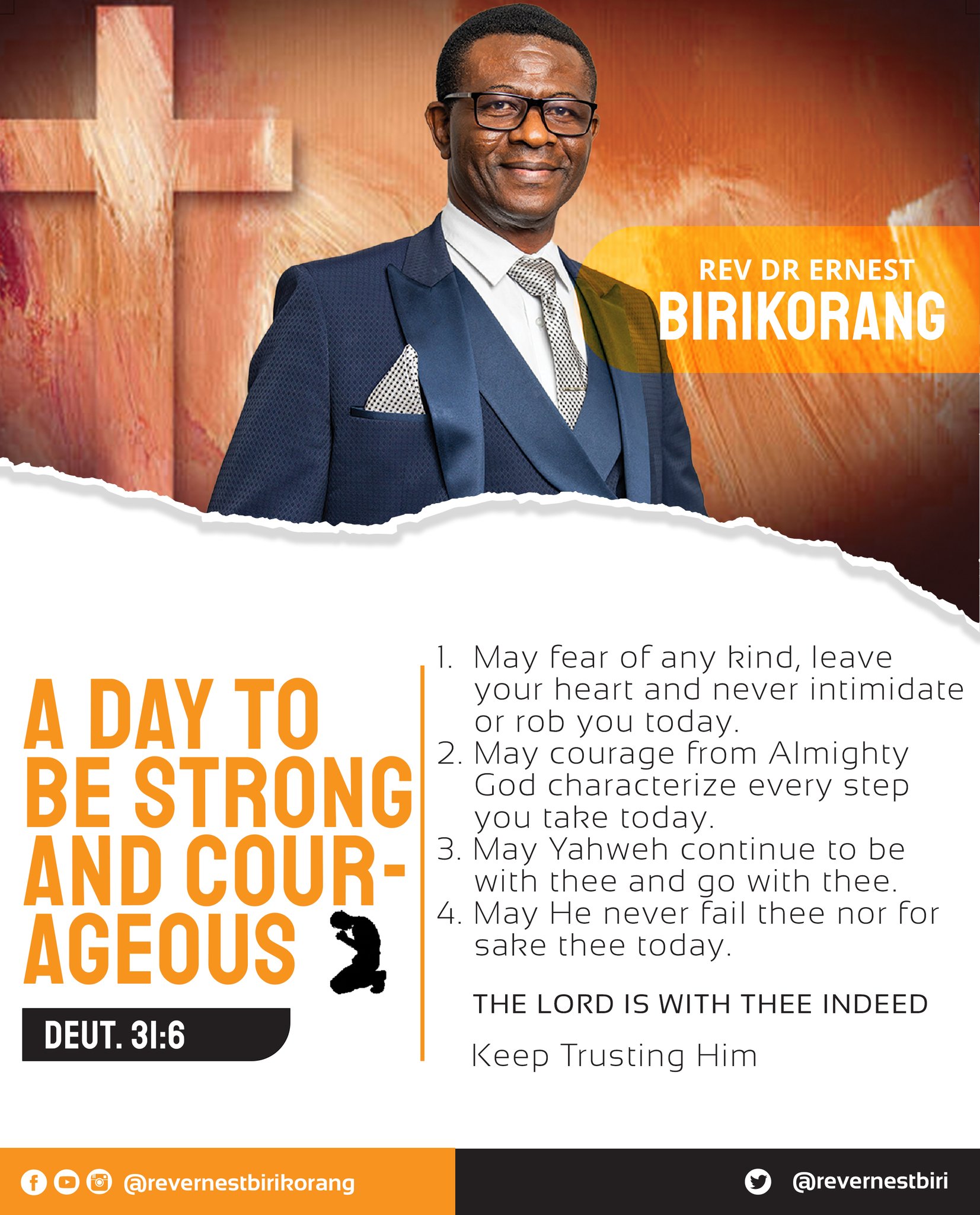 REV DR ERNEST BIRIKORANC May fear of any kind, leave your heart and never intimidate A DAY TO or rob You today. 2. May courage from Almighty BE STRONG] God characterize every step You take today. 3. May Yahweh continue t0 be ANd COUR- with thee and 931v with thee 4,May He never thee nor for AGEOUS sake thee today. THE LORD IS WITH THEE INDEED DEUT. 31.6 Keep Trusting Him 00 0 @revernestbirikorang @revernestbiri