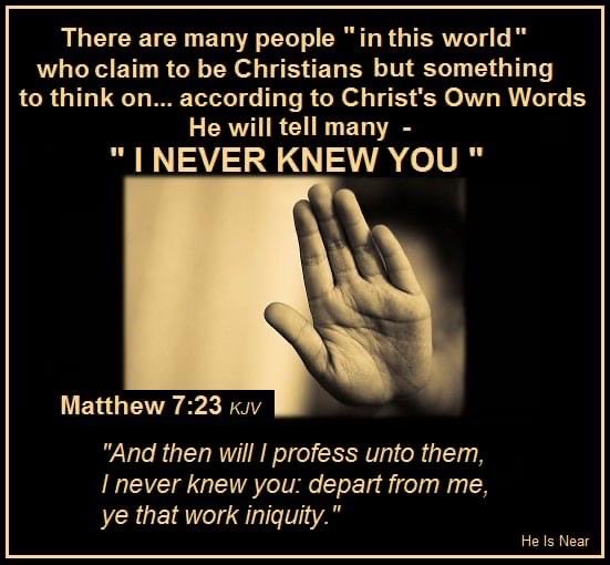 There are many people in this world " who claim to be Christians but something to think on__ according to Christ's Own Words He will tell many INEVER KNEW YOU Matthew 7.23 KJV "And then will I profess unto them; Inever knew you: depart from me ye that work iniquity. He Is Near