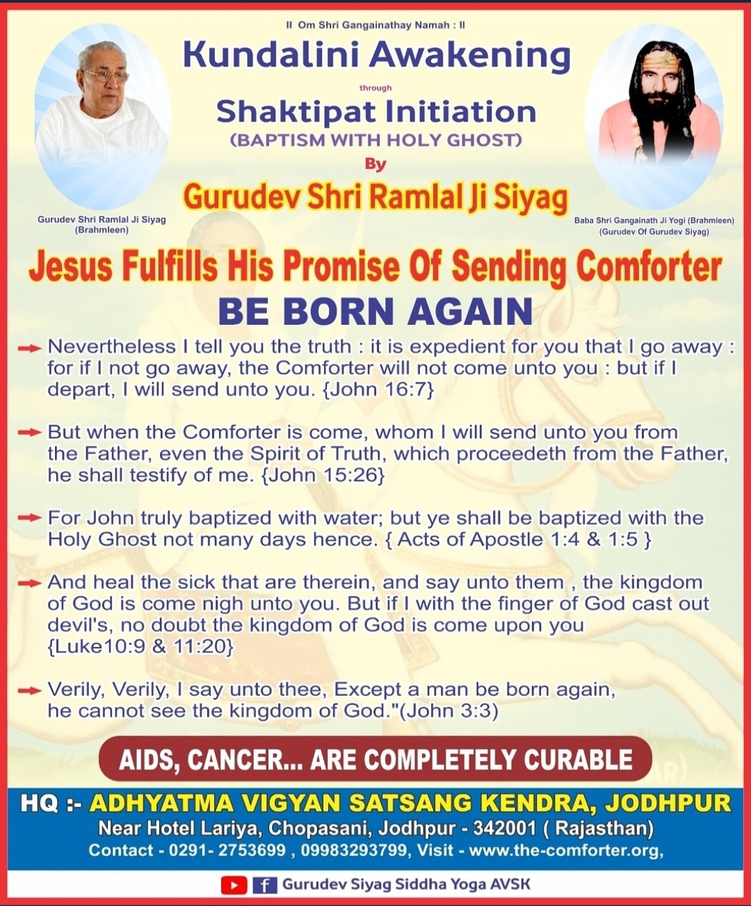 shrl Ganaalt Kundalini Awakening Shaktipat Initiation (BAPTISM With HOLY GhOST) Gurudev Shri Ramlal Ji Siyag , Luruu Ef| RttME AhGlnulnain tnonMeatntin IBrehmlccni {dun00 Cuuat #n'al Jesus Fulfills His Promise Of Sending Comforter BE BORN AGAIN Nevertheless tell you the truth it is expedient for you that go away for if not go away; the Comforter will not come unto you but if depart, will send unto you {John 16.7} But when the Comforter is come whom will send unto you from the Father; even the Spirit of Truth, which proceedeth from the Father; he shall testify of me_ {John 15.26} For John truly baptized with water; but ye shall be baptized with the Holy Ghost not many days hence. {Acts of Apostle 1.4 & 1:5 And heal the sick that are therein and say unto them the kingdom of God is come nigh unto you: But if with the finger of God cast out devil's no doubt the kingdom of God is come you {Luke10.9 11.20} Verily; Verily; say unto thee Except a man be born again he cannot see the kingdom of God "(John 3.3) AIdS; CANCER_ ARE COMPLETELY CURABLE HQ : ADHYATMA VIGYAN SATSANG KENDRA, JODHPUR Near Hotel Lariya; Chopasani, Jodhpur 342001 Rajasthan) Contact 0291 - 2753699 09983293799  Visit wwWthe-comforterorg; Gurudev Siyag Siddha AVSK upon Yoga_