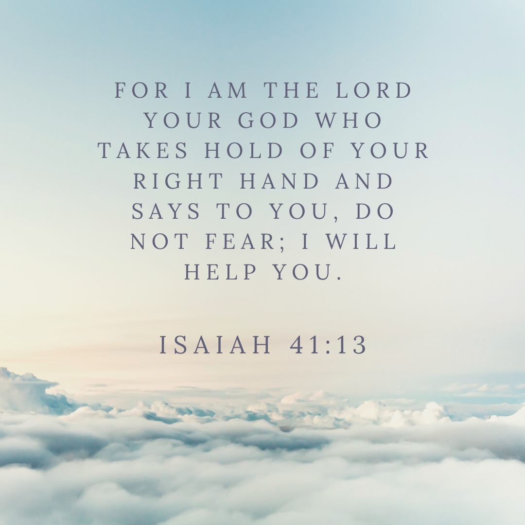 'FOR AM THE LORD YOUR GOD WHO TAKES HOLD OF YOUR RIGHT HAND AND SAYS TO YOU, DO NOT FEAR; I WILL HELP YOU. ISAIAH 41:13'