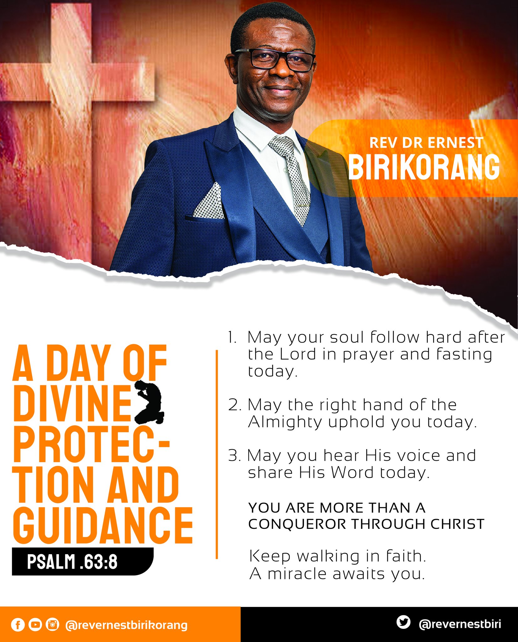 REV DR ERNEST BIRIKORANG May your soul follow hard after A DAY QF the Lord in prayer and fasting today: DIVINEZ 2. May the right hand of the Almighty uphold you today: PROTEC " 3. May you hear His voice and share His Word today. TIon AND YOU ARE MORE THAN A GUDANCE CONQUEROR THROUGH CHRIST PSALM.63.8 Keep walking in faith: A miracle awaits you: 00 @revernestbirkorang @revernestbiri