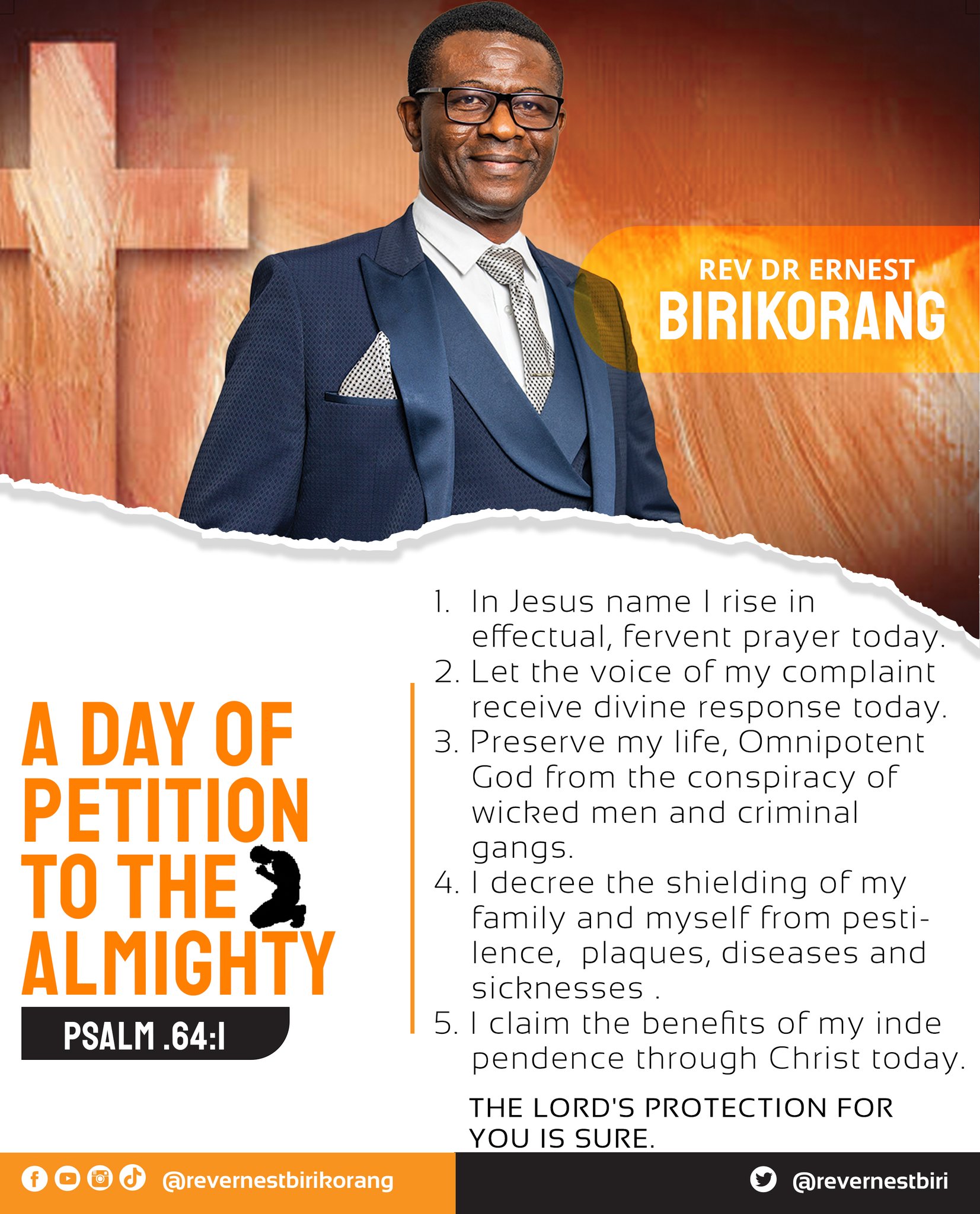 REV DR ERNEST BIRIKORANG In Jesus name rise in effectual, fervent prayer today. 2. Let the voice of my complaint receive divine response [oday_ A DAY OF 3. Preserve my life, Omnipotent God from the conspiracy of PETITION wicked men and criminal gangs. TO THE F 4.| decree the shielding of my family and myself from pesti - ALMiGHIY lence_ plaques, diseases and sicknesses PSALM.64:1 claim the benefits of my inde pendence through Christ today THE LORD'S PROTECTION FOR YOUIS SURE 00 @revermestbirikoramg @revernestbiri