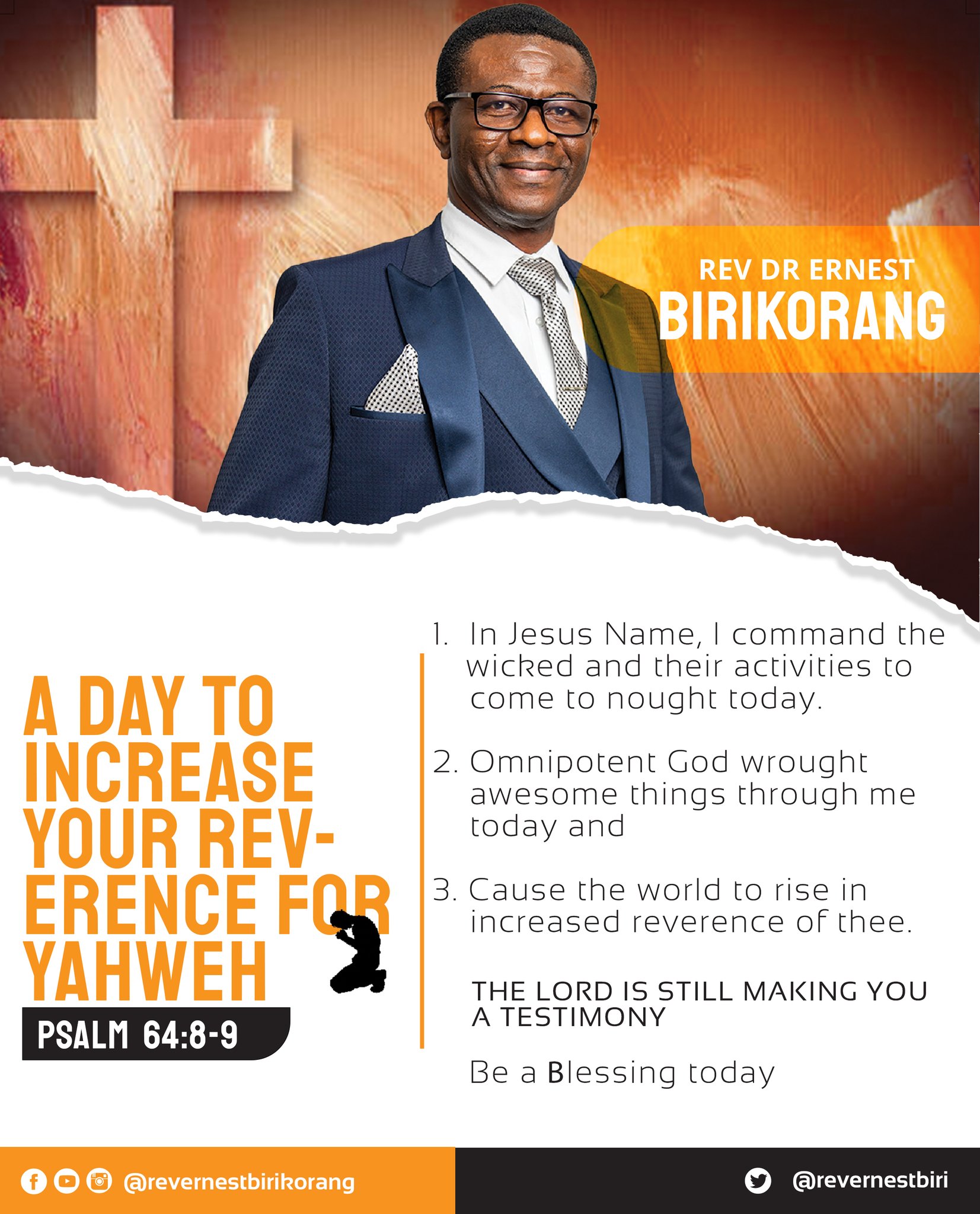 REV DR ERNEST BIRIKORANG  In Jesus Name command the wicked and their activities [0 A DAY TO come t0 nought today. INCREASE 2. Omnipotent God wrought awesome things through me YOUR REV- today and ERENCE FOR 3. Cause the world t0 rise in increased reverence of thee YAHWEH THE LORD IS STILL MAKING YOU A TESTIMONY PSALM 64.8-9 Be Blessing today 0 @ @revernestbirkorang @revernestbiri