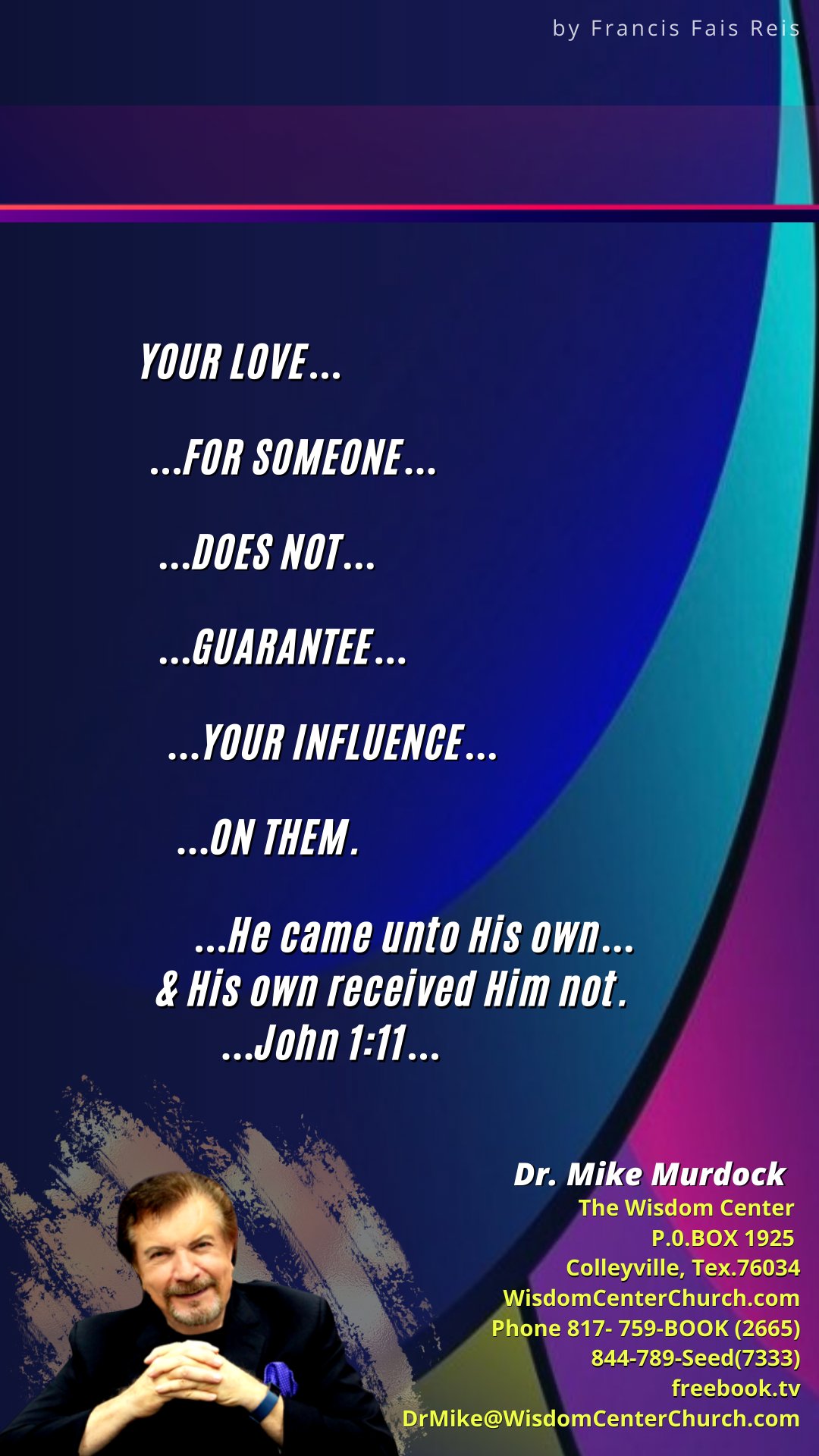 by Francis Fais Re YOUR LOVE FOR SOMEONE . DOES NOT . GUARANTEE _ YOUR INFLUENCE . ON THEM  He came unto His own_ } His own received Him not. John 1:11. Dr: Mike Murdock The Wisdom Center P.O.BOX 1925 Colleyville, Tex 76034 WisdomCenterChurch:com Phone 817-759-BOOK (2665) 844-789-Seed(7333) freebooktv DrMike@WisdomCenterChurch com