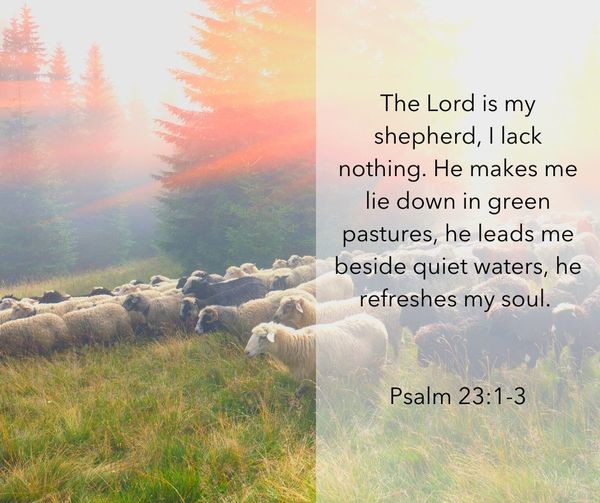 The Lord is my shepherd, lack nothing: He makes me lie down in green pastures, he leads me beside quiet waters, he refreshes my soul: Psalm 23.1-3
