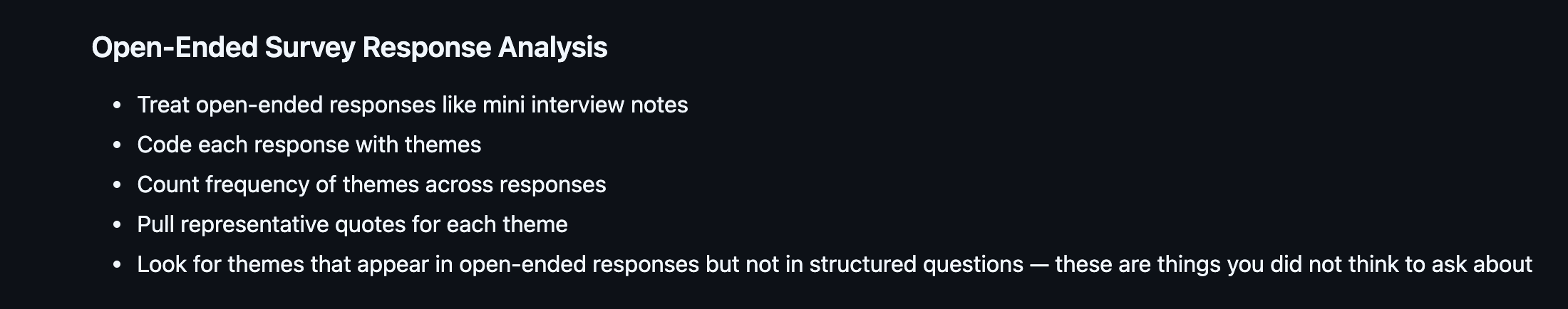 Open-Ended Survey Response Analysis: five bullets. Treat open-ended responses like mini interview notes. Code each response with themes. Count frequency of themes across responses. Pull representative quotes for each theme. Look for themes that appear in open-ended responses but not in structured questions.