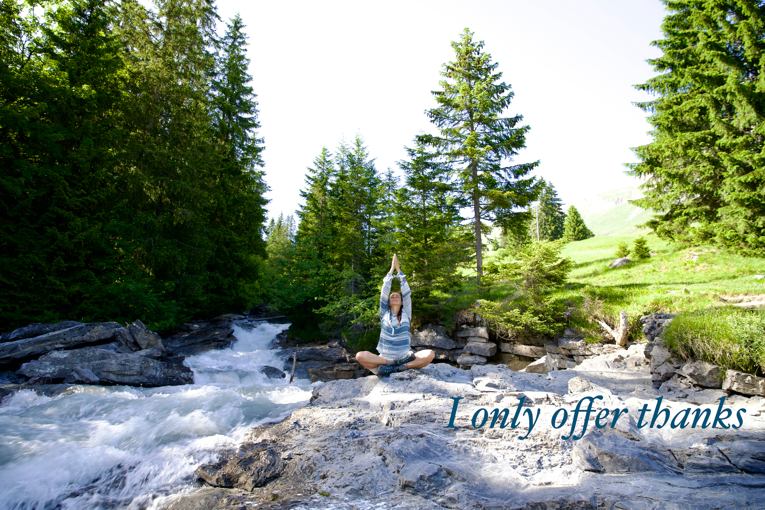 
With my eyes closed and my ears open to nature sounds, I can only offer thanks to the eternal grounding and humbling experience of this present moment. The powerful vital energy called life force or love is everywhere. Stillness allows my mind and my heart to embrace and integrate abundance, generosity, respect, courage, compassion and strength. I breathe through all that is and flow through my day with kindness and gratitude. Can you think of a better way to celebrate the gift of life than in offering thanks?

Namaste