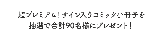 超プレミアム！サイン入りコミック小冊子を 抽選で合計90名様にプレゼント！