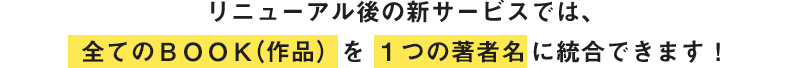 リニューアル後の新サービスでは、全てのBOOK（作品）を1つの著者名に統合できます！