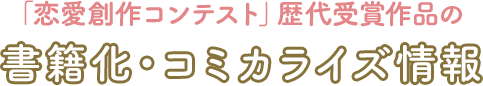 「恋愛創作コンテスト」歴代受賞作品の 書籍化・コミカライズ情報