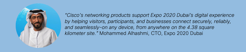 "Cisco's networking products support Expo 2020 Dubai's digital experience by helping visitors, participants, and businesses connect securely, reliably, and seamlessly-on any device, from anywhere on the 4.38 square kilometer site." Mohammed Alhashmi, CTO, Expo 2020 Dubai