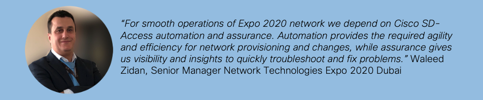 "For smooth operations of Expo 2020 network we depend on Cisco SD-Access automation and assurance. Automation provides the required agility and efficiency for network provisioning and changes, while assurance gives us visibility and insights to quickly troubleshoot and fix problems." Waleed Zidan, Senior Manager Network Technologies Expo 2020 Dubai