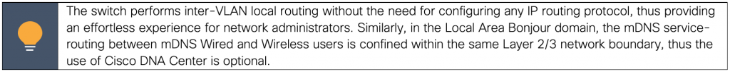 The switch performs inter-VLAN local routing without the need for configuring any IP routing protocol, thus providing an effortless experience for network administrators. Similarly, in the Local Area Bonjour domain, the mDNS service-routing between mDNS Wired and Wireless users is confined within the same Layer 2/3 network boundary, thus the use of Cisco DNA Center is optional.