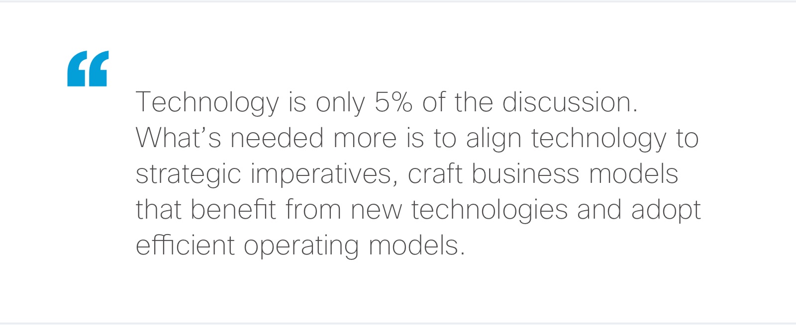 Technology is only 5% of the discussion. What's needed more is to align technology to strategic initiatives, craft business models that benefit from new technologies and adopt efficient operating models.