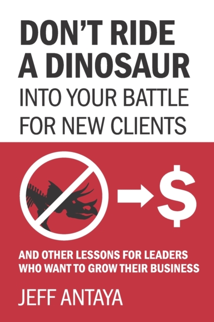 Don't Ride a Dinosaur into Your Battle for New Clients and Other Lessons for Leaders Who Want to Grow Their Business