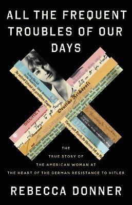 All the Frequent Troubles of Our Days : The True Story of the American Woman at the Heart of the German Resistance to Hitler Rebecca Donner 9780316561693 book cover