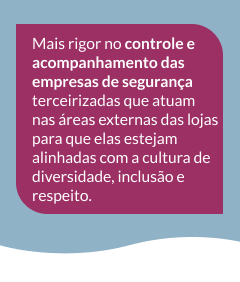 Mais rigor no controle e acompanhamento das empresas de segurança terceirizadas que atuam nas áreas externas das lojas para que elas estejam alinhadas com a cultura de diversidade, inclusão e respeito.